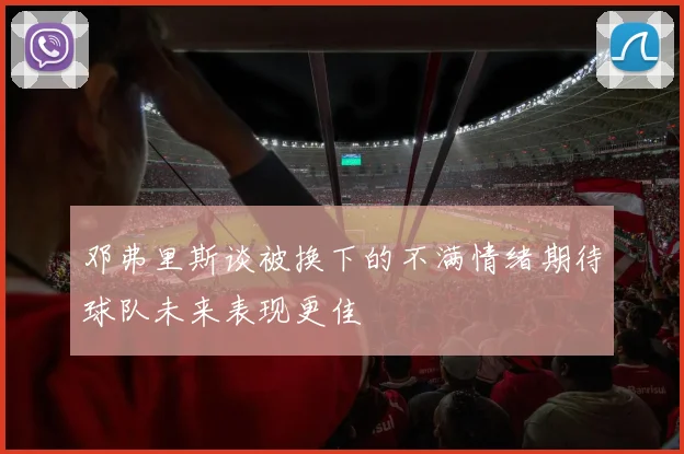 邓弗里斯谈被换下的不满情绪期待球队未来表现更佳