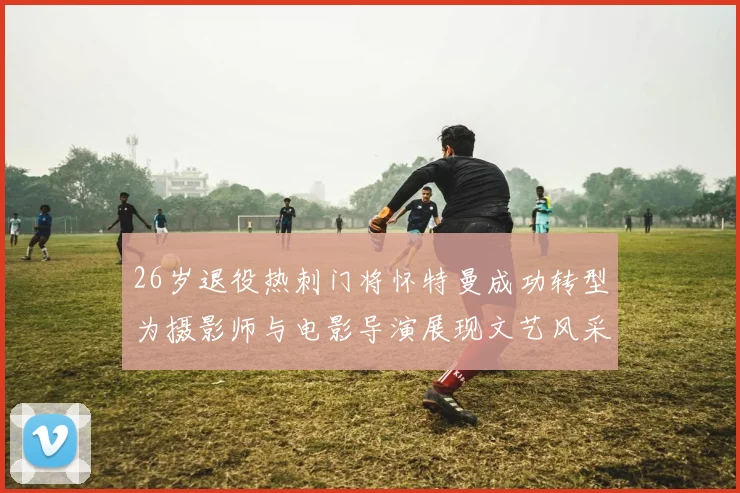 26岁退役热刺门将怀特曼成功转型为摄影师与电影导演展现文艺风采