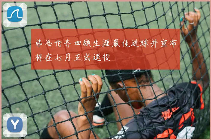 弗洛伦齐回顾生涯最佳进球并宣布将在七月正式退役