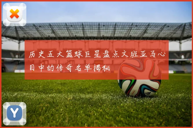 历史五大篮球巨星盘点文班亚马心目中的传奇名单揭秘
