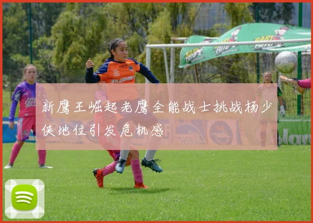 新鹰王崛起老鹰全能战士挑战杨少侠地位引发危机感