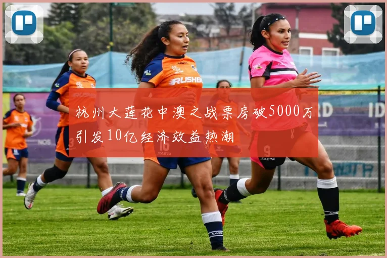 杭州大莲花中澳之战票房破5000万引发10亿经济效益热潮