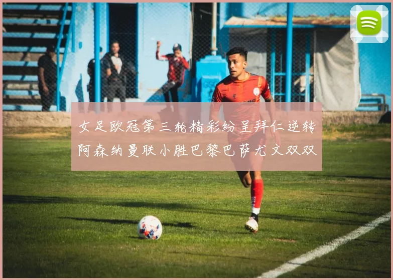 女足欧冠第三轮精彩纷呈拜仁逆转阿森纳曼联小胜巴黎巴萨尤文双双获胜