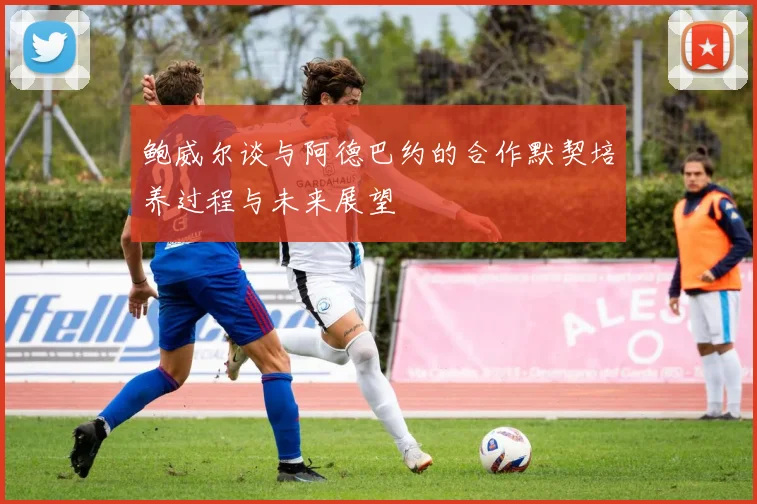 鲍威尔谈与阿德巴约的合作默契培养过程与未来展望