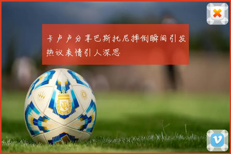 卡卢卢分享巴斯托尼摔倒瞬间引发热议表情引人深思