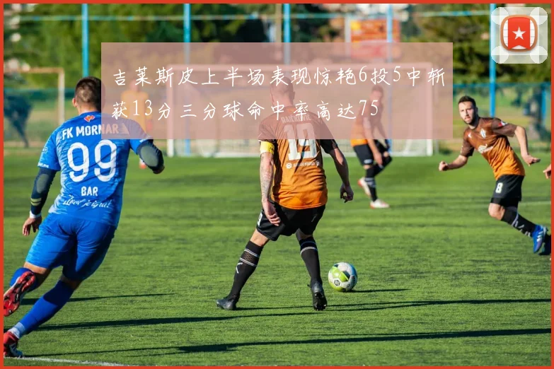吉莱斯皮上半场表现惊艳6投5中斩获13分三分球命中率高达75