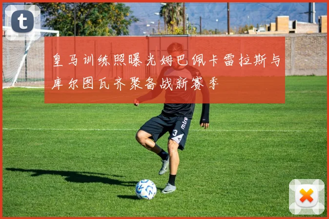 皇马训练照曝光姆巴佩卡雷拉斯与库尔图瓦齐聚备战新赛季