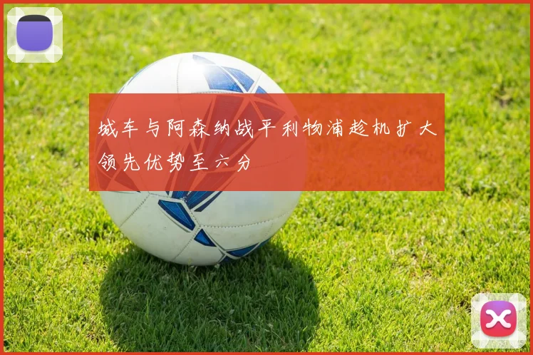城车与阿森纳战平利物浦趁机扩大领先优势至六分
