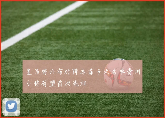 皇马将公布对阵本菲卡大名单青训小将有望首次亮相