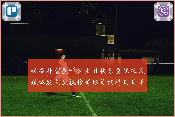 祝福朴智星45岁生日快乐曼联社交媒体发文庆祝传奇球员的特别日子