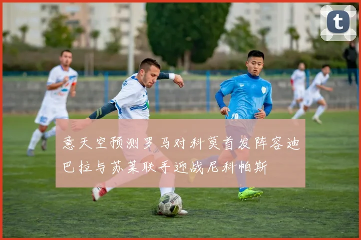 意天空预测罗马对科莫首发阵容迪巴拉与苏莱联手迎战尼科帕斯