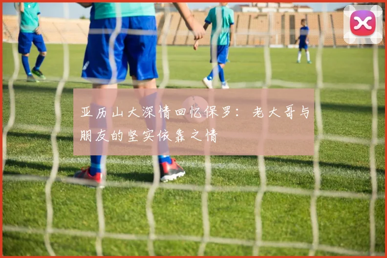 亚历山大深情回忆保罗：老大哥与朋友的坚实依靠之情