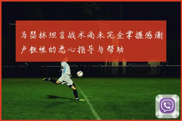 马瑟林坦言战术尚未完全掌握感谢卢教练的悉心指导与帮助