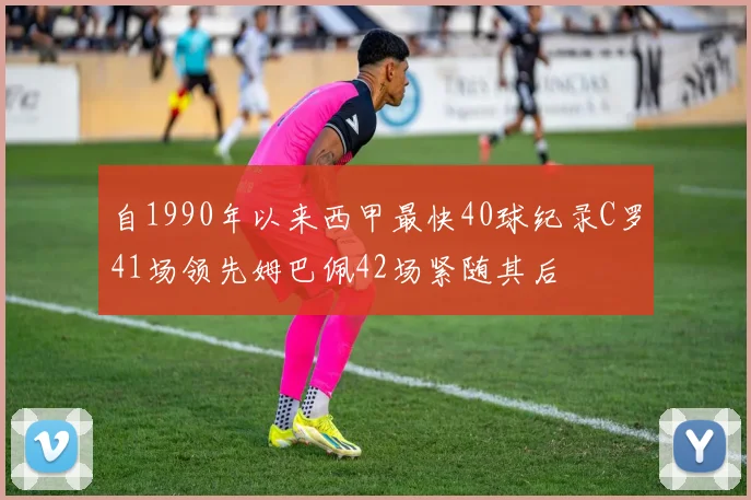 自1990年以来西甲最快40球纪录C罗41场领先姆巴佩42场紧随其后