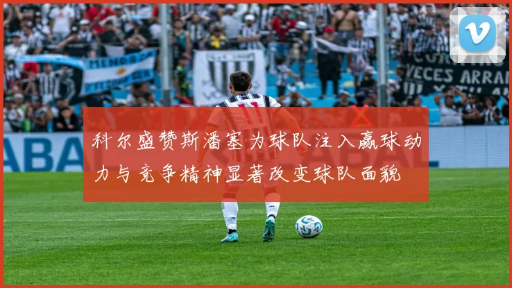 科尔盛赞斯潘塞为球队注入赢球动力与竞争精神显著改变球队面貌