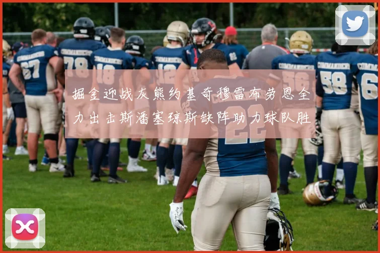 掘金迎战灰熊约基奇穆雷布劳恩全力出击斯潘塞琼斯缺阵助力球队胜算