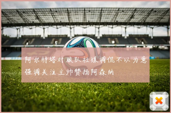 阿尔特塔对狼队社媒调侃不以为意强调关注主帅赞扬阿森纳