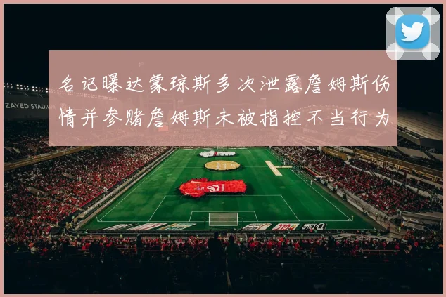 名记曝达蒙琼斯多次泄露詹姆斯伤情并参赌詹姆斯未被指控不当行为