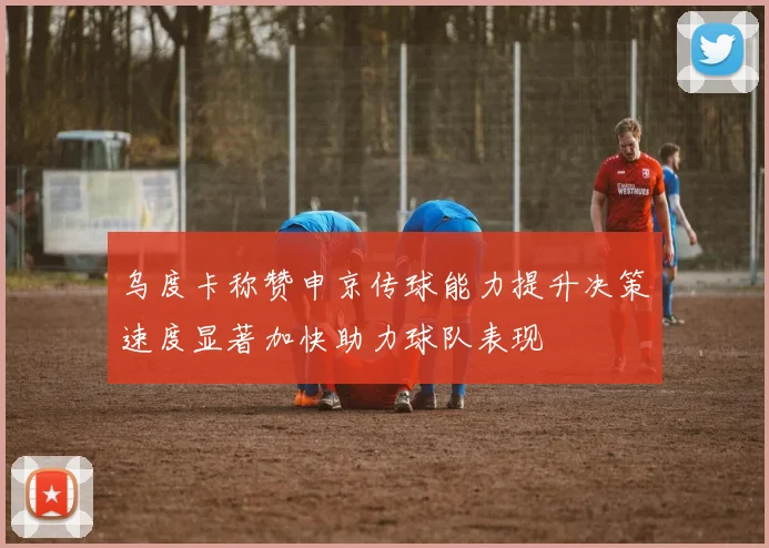 乌度卡称赞申京传球能力提升决策速度显著加快助力球队表现