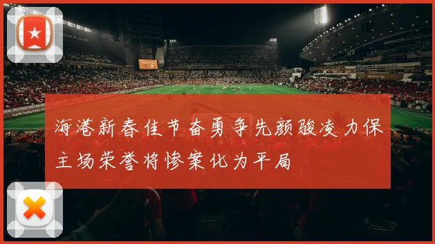 海港新春佳节奋勇争先颜骏凌力保主场荣誉将惨案化为平局
