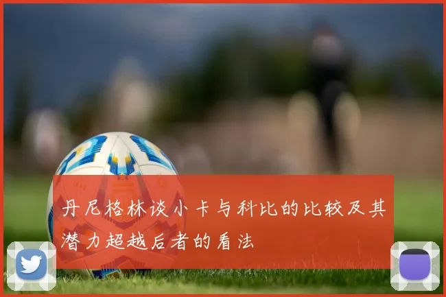 丹尼格林谈小卡与科比的比较及其潜力超越后者的看法