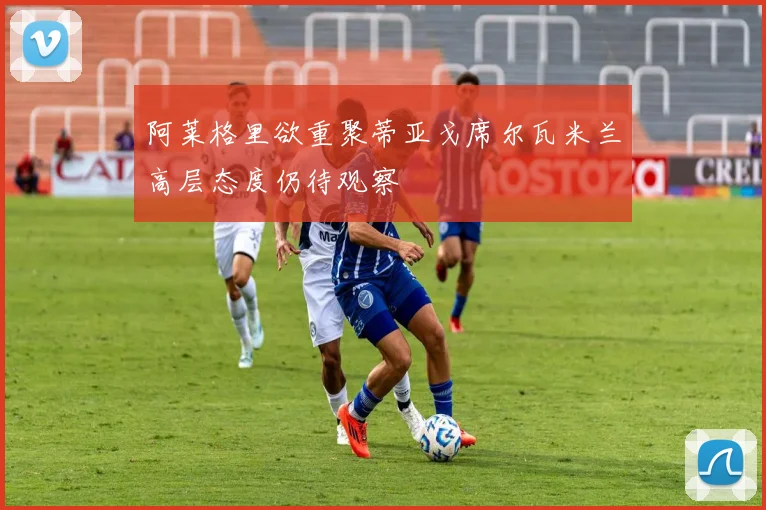 阿莱格里欲重聚蒂亚戈席尔瓦米兰高层态度仍待观察