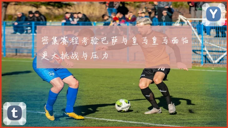 密集赛程考验巴萨与皇马皇马面临更大挑战与压力