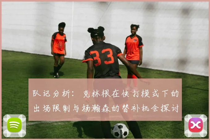 队记分析：克林根在快打模式下的出场限制与杨瀚森的替补机会探讨