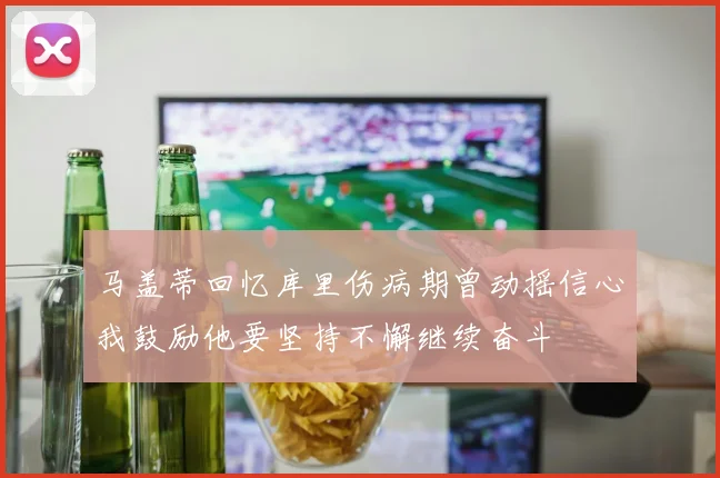 马盖蒂回忆库里伤病期曾动摇信心我鼓励他要坚持不懈继续奋斗