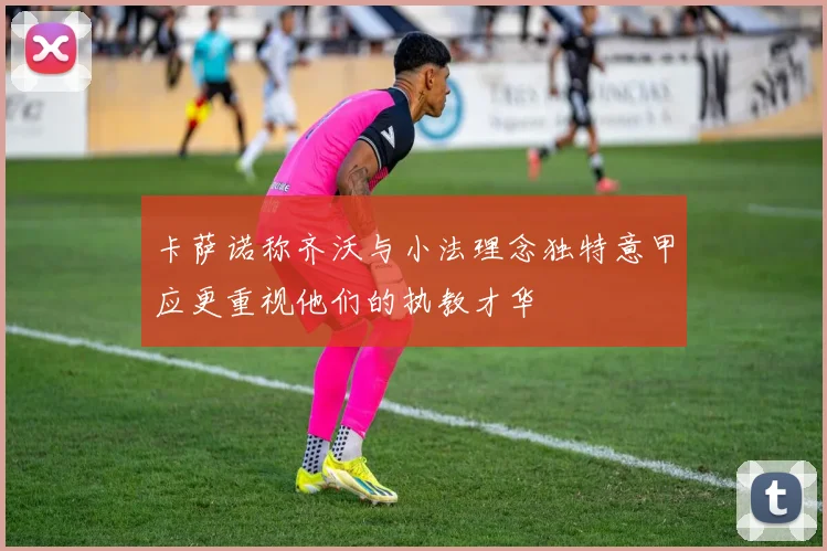 卡萨诺称齐沃与小法理念独特意甲应更重视他们的执教才华