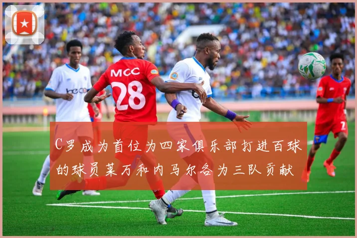 C罗成为首位为四家俱乐部打进百球的球员莱万和内马尔各为三队贡献进球