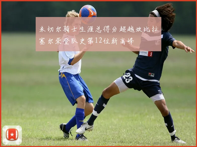 米切尔骑士生涯总得分超越坎比拉塞尔荣登队史第12位新高峰