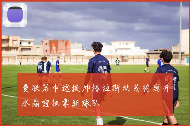 曼联若中途换帅格拉斯纳或将离开水晶宫执掌新球队