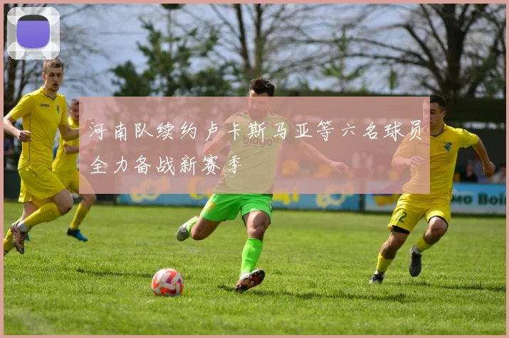 河南队续约卢卡斯马亚等六名球员全力备战新赛季