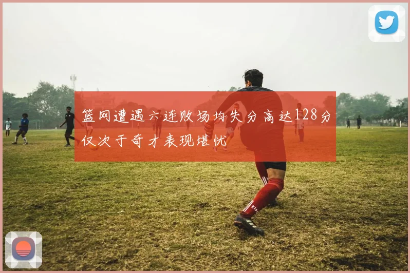 篮网遭遇六连败场均失分高达128分仅次于奇才表现堪忧