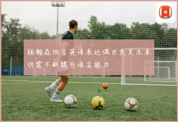 杨瀚森坦言英语表达偶尔失灵未来仍需不断提升语言能力