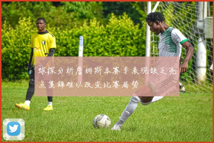 球探分析詹姆斯本赛季表现缺乏亮点集锦难以改变比赛局势