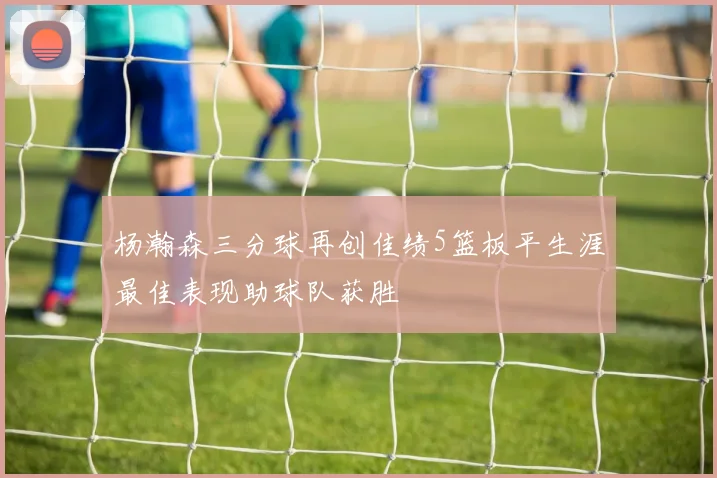 杨瀚森三分球再创佳绩5篮板平生涯最佳表现助球队获胜