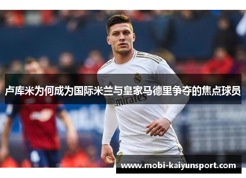 卢库米为何成为国际米兰与皇家马德里争夺的焦点球员